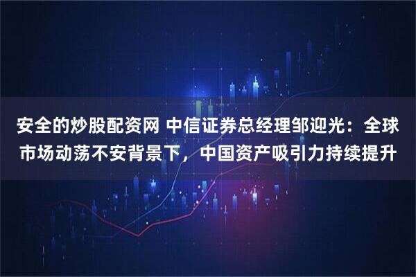 安全的炒股配资网 中信证券总经理邹迎光：全球市场动荡不安背景下，中国资产吸引力持续提升