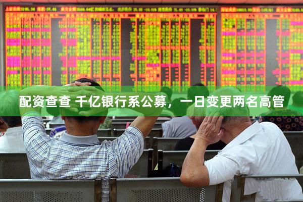配资查查 千亿银行系公募，一日变更两名高管