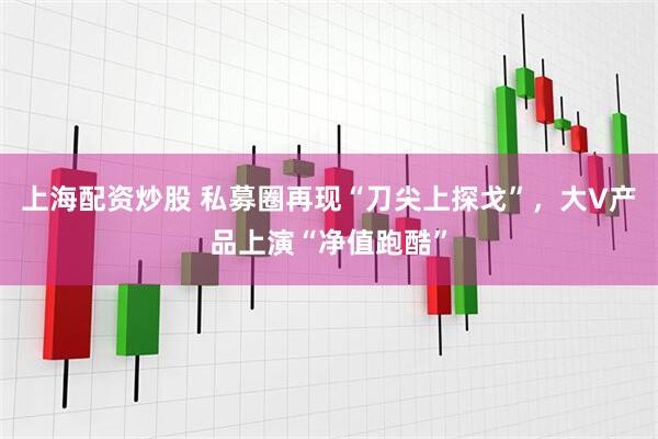 上海配资炒股 私募圈再现“刀尖上探戈”，大V产品上演“净值跑酷”