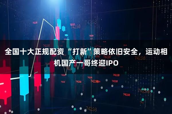 全国十大正规配资 “打新”策略依旧安全，运动相机国产一哥终迎IPO