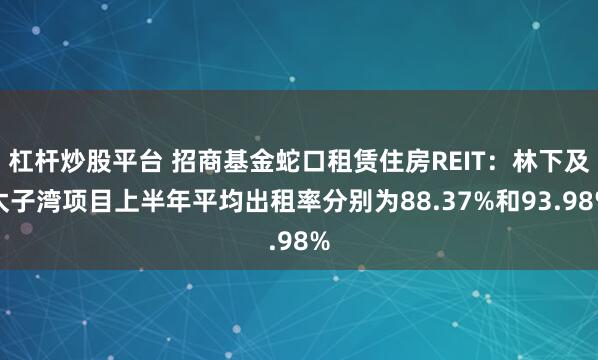 杠杆炒股平台 招商基金蛇口租赁住房REIT：林下及太子湾项目上半年平均出租率分别为88.37%和93.98%