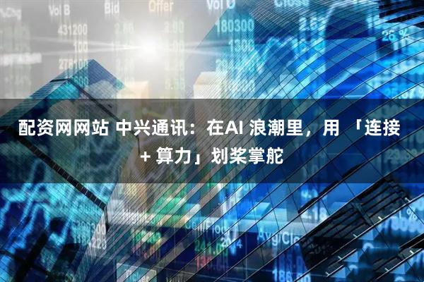配资网网站 中兴通讯：在AI 浪潮里，用 「连接 + 算力」划桨掌舵