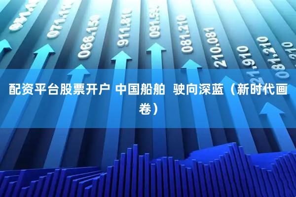 配资平台股票开户 中国船舶  驶向深蓝（新时代画卷）
