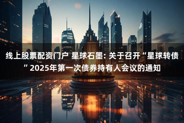 线上股票配资门户 星球石墨: 关于召开“星球转债”2025年第一次债券持有人会议的通知