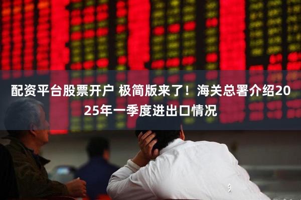 配资平台股票开户 极简版来了！海关总署介绍2025年一季度进出口情况