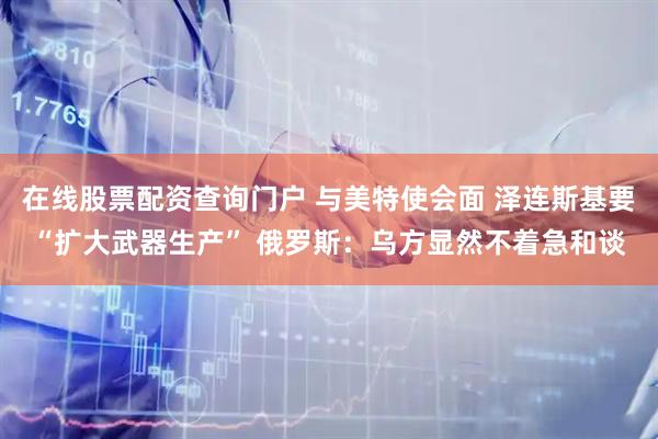 在线股票配资查询门户 与美特使会面 泽连斯基要“扩大武器生产” 俄罗斯：乌方显然不着急和谈