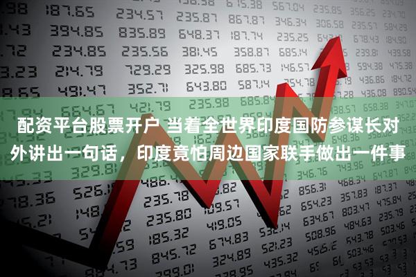 配资平台股票开户 当着全世界印度国防参谋长对外讲出一句话，印度竟怕周边国家联手做出一件事