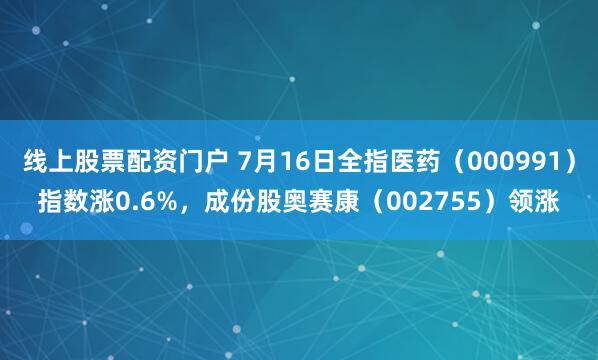 线上股票配资门户 7月16日全指医药（000991）指数涨0.6%，成份股奥赛康（002755）领涨