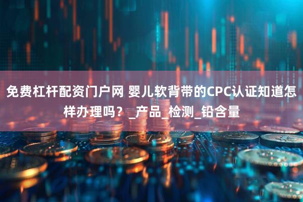 免费杠杆配资门户网 婴儿软背带的CPC认证知道怎样办理吗？_产品_检测_铅含量