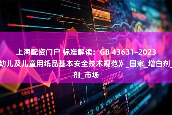 上海配资门户 标准解读：GB 43631-2023《婴幼儿及儿童用纸品基本安全技术规范》_国家_增白剂_市场