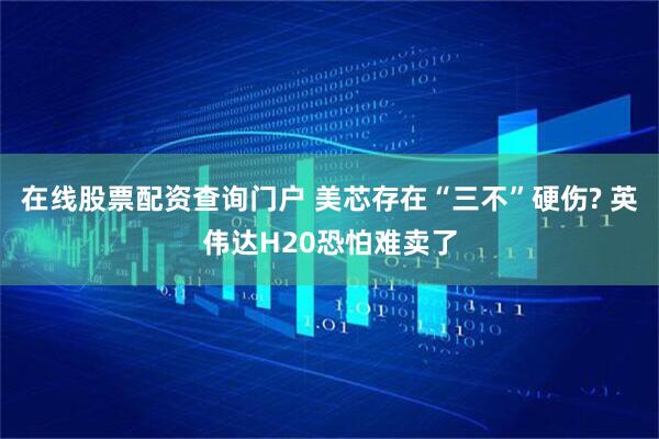 在线股票配资查询门户 美芯存在“三不”硬伤? 英伟达H20恐怕难卖了