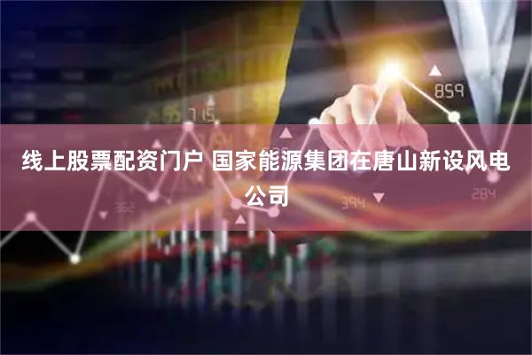 线上股票配资门户 国家能源集团在唐山新设风电公司