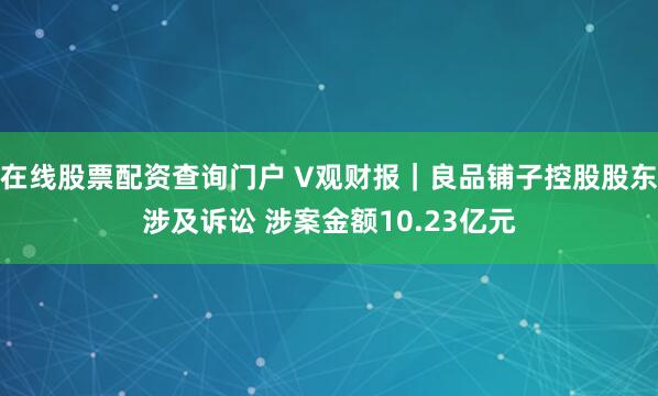在线股票配资查询门户 V观财报｜良品铺子控股股东涉及诉讼 涉案金额10.23亿元