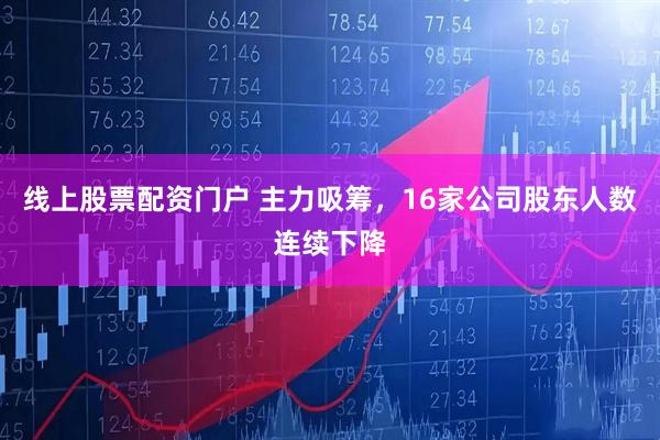 线上股票配资门户 主力吸筹，16家公司股东人数连续下降