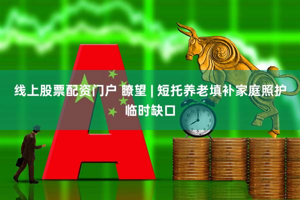 线上股票配资门户 瞭望 | 短托养老填补家庭照护临时缺口