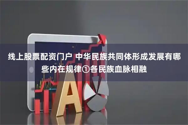 线上股票配资门户 中华民族共同体形成发展有哪些内在规律①各民族血脉相融