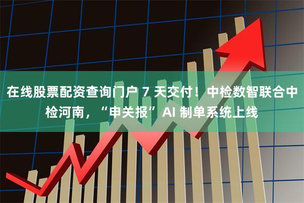 在线股票配资查询门户 7 天交付！中检数智联合中检河南，“申关报” AI 制单系统上线