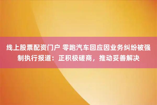 线上股票配资门户 零跑汽车回应因业务纠纷被强制执行报道：正积极磋商，推动妥善解决