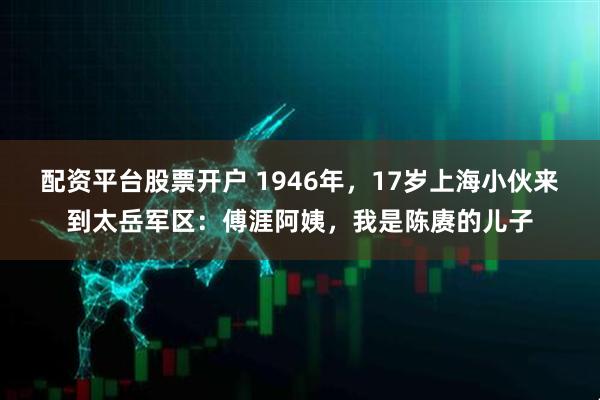 配资平台股票开户 1946年，17岁上海小伙来到太岳军区：傅涯阿姨，我是陈赓的儿子