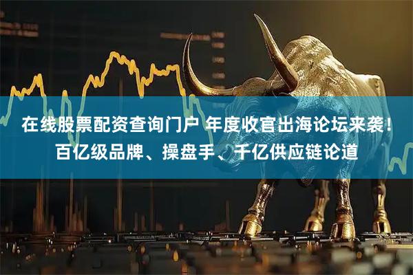 在线股票配资查询门户 年度收官出海论坛来袭！百亿级品牌、操盘手、千亿供应链论道
