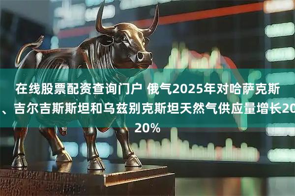 在线股票配资查询门户 俄气2025年对哈萨克斯坦、吉尔吉斯斯坦和乌兹别克斯坦天然气供应量增长20%