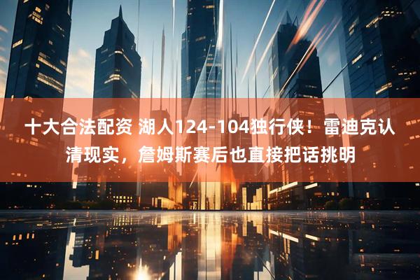 十大合法配资 湖人124-104独行侠！雷迪克认清现实，詹姆斯赛后也直接把话挑明