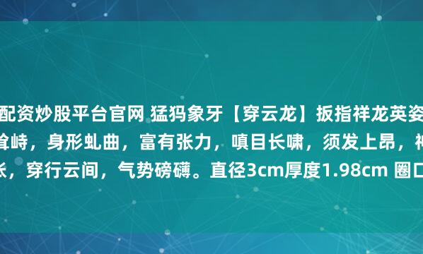 配资炒股平台官网 猛犸象牙【穿云龙】扳指祥龙英姿威武，龙鳞层叠，龙脊芒刺耸峙，身形虬曲，富有张力，嗔目长啸，须发上昂，神态鲜活，龙爪怒张，穿行云间，气势磅礴。直径3cm厚度1.98cm 圈口2.1cm 11g#无负担春日美食# #茶室书斋雅玩#