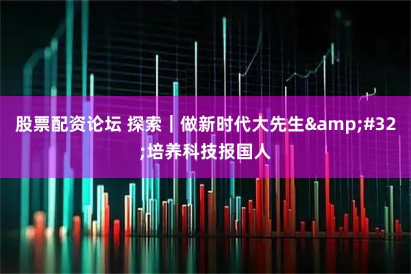 股票配资论坛 探索｜做新时代大先生 培养科技报国人