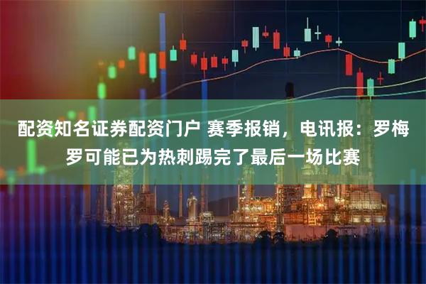 配资知名证券配资门户 赛季报销，电讯报：罗梅罗可能已为热刺踢完了最后一场比赛