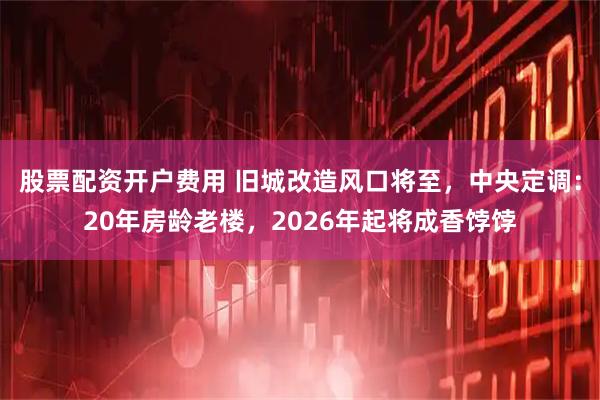 股票配资开户费用 旧城改造风口将至，中央定调：20年房龄老楼，2026年起将成香饽饽