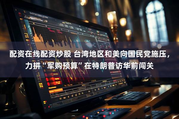 配资在线配资炒股 台湾地区和美向国民党施压，力拼“军购预算”在特朗普访华前闯关