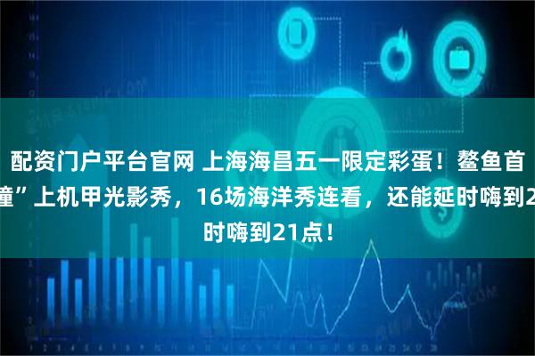 配资门户平台官网 上海海昌五一限定彩蛋！鳌鱼首演“撞”上机甲光影秀，16场海洋秀连看，还能延时嗨到21点！