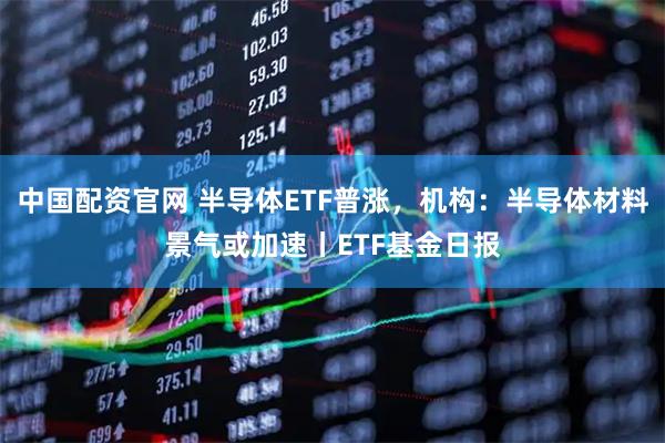 中国配资官网 半导体ETF普涨，机构：半导体材料景气或加速丨ETF基金日报