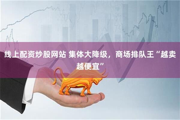 线上配资炒股网站 集体大降级,商场排队王“越卖越便宜”