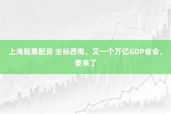 上海股票配资 坐标西南，又一个万亿GDP省会，要来了