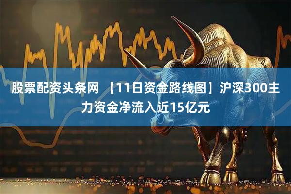 股票配资头条网 【11日资金路线图】沪深300主力资金净流入近15亿元