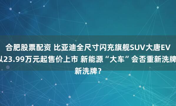 合肥股票配资 比亚迪全尺寸闪充旗舰SUV大唐EV以23.99万元起售价上市 新能源“大车”会否重新洗牌？
