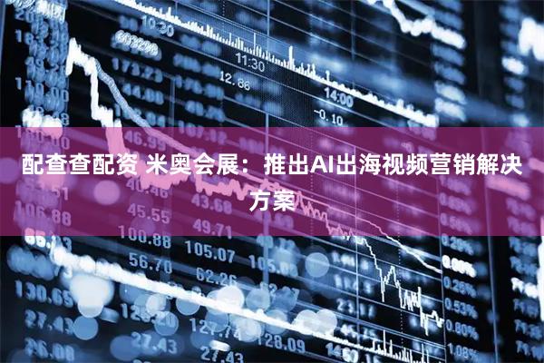 配查查配资 米奥会展：推出AI出海视频营销解决方案
