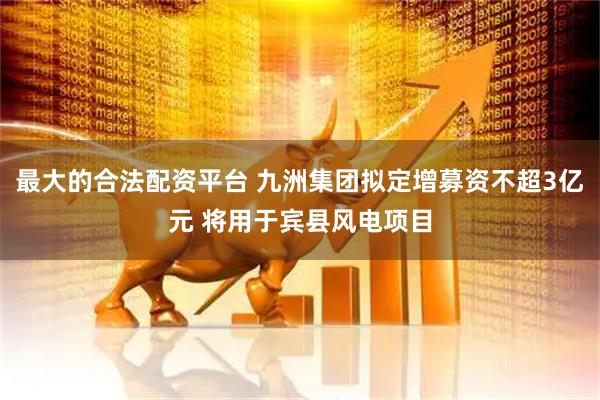 最大的合法配资平台 九洲集团拟定增募资不超3亿元 将用于宾县风电项目