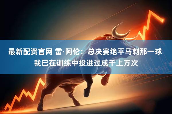最新配资官网 雷·阿伦：总决赛绝平马刺那一球 我已在训练中投进过成千上万次